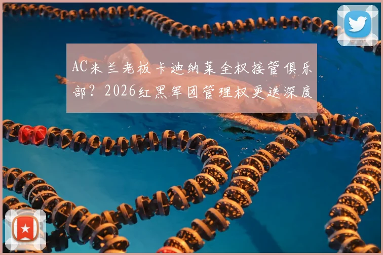 AC米兰老板卡迪纳莱全权接管俱乐部？2026红黑军团管理权更迭深度解析，跟队记者透露关键信号