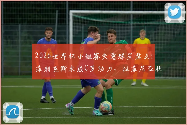 2026世界杯小组赛失意球星盘点：菲利克斯未成C罗助力，拉菲尼亚状态低迷遭质疑