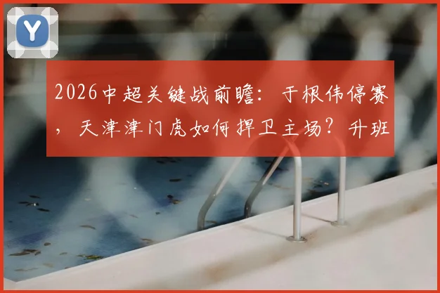 2026中超关键战前瞻：于根伟停赛，天津津门虎如何捍卫主场？升班马深圳新鹏城瞄准双杀