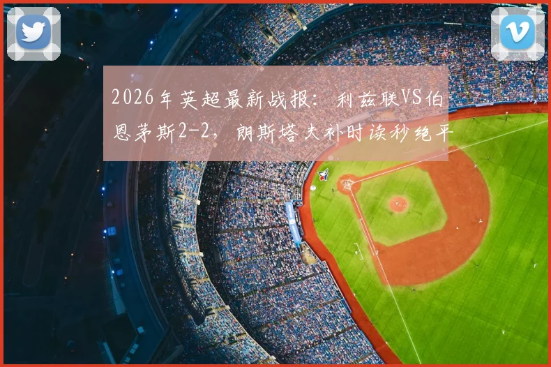 2026年英超最新战报：利兹联VS伯恩茅斯2-2，朗斯塔夫补时读秒绝平，附全场集锦与战术解析
