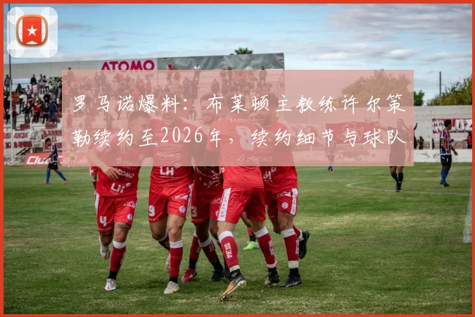 罗马诺爆料:布莱顿主教练许尔策勒续约至2026年,续约细节与球队未来规划前瞻