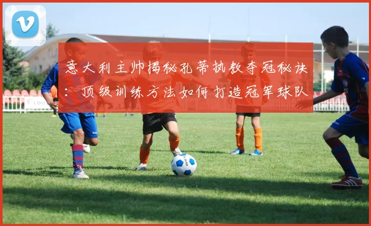 意大利主帅揭秘孔蒂执教夺冠秘诀：顶级训练方法如何打造冠军球队，2026训练体系解析