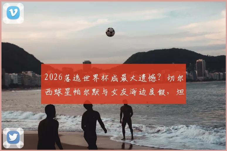 2026落选世界杯成最大遗憾?切尔西球星帕尔默与女友海边度假,坦言正努力走出阴影,未来计划曝光