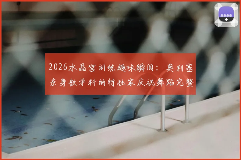 2026水晶宫训练趣味瞬间:奥利塞亲身教学科纳特独家庆祝舞蹈完整步骤详解