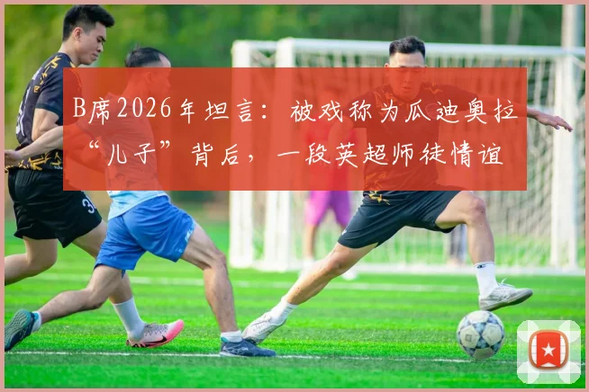 B席2026年坦言：被戏称为瓜迪奥拉“儿子”背后，一段英超师徒情谊的真实故事
