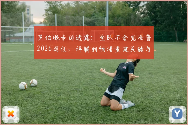 罗伯逊专访透露：全队不舍克洛普2026离任，详解利物浦重建关键与未来前景