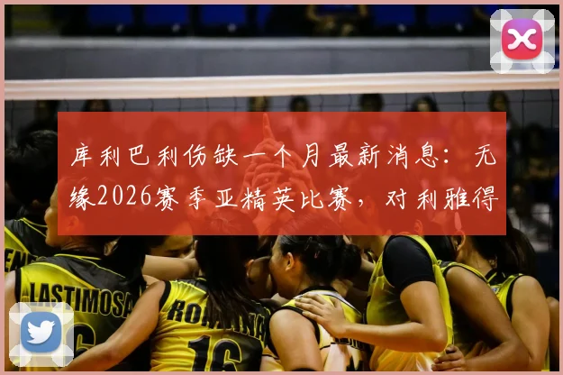 库利巴利伤缺一个月最新消息：无缘2026赛季亚精英比赛，对利雅得新月主力阵容有何影响？