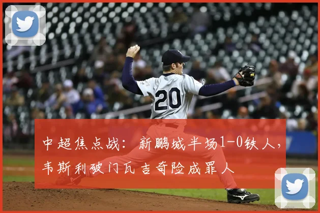 中超焦点战：新鹏城半场1-0铁人，韦斯利破门瓦吉奇险成罪人