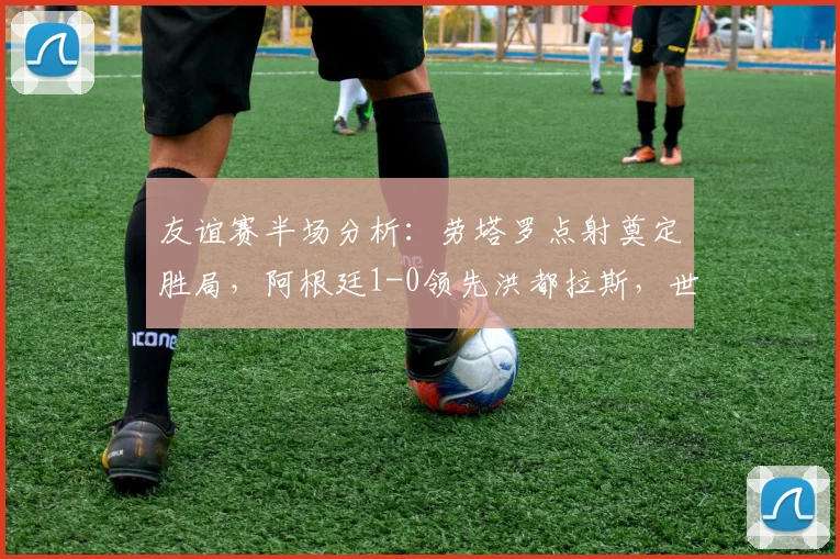 友谊赛半场分析：劳塔罗点射奠定胜局，阿根廷1-0领先洪都拉斯，世界杯前景展望