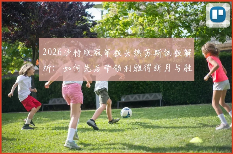 2026沙特联冠军教头热苏斯执教解析：如何先后带领利雅得新月与胜利登顶，生涯6冠秘诀何在
