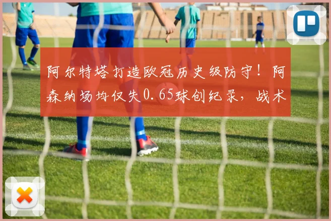 阿尔特塔打造欧冠历史级防守!阿森纳场均仅失0.65球创纪录,战术解析与未来展望