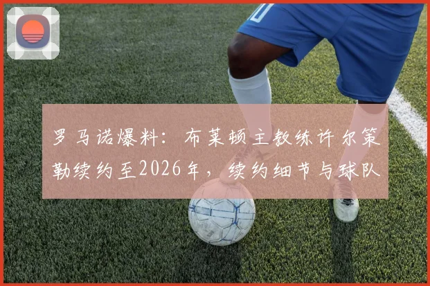 罗马诺爆料：布莱顿主教练许尔策勒续约至2026年，续约细节与球队未来规划前瞻
