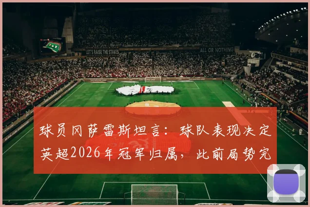球员冈萨雷斯坦言：球队表现决定英超2026年冠军归属，此前局势完全不同