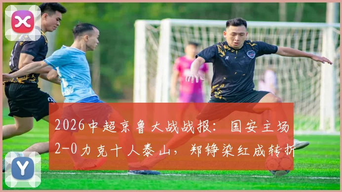 2026中超京鲁大战战报:国安主场2-0力克十人泰山,郑铮染红成转折,塞鸟林良铭建功