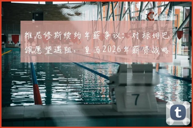 维尼修斯续约年薪争议：对标姆巴佩愿望遇阻，皇马2026年薪资战略面临关键抉择