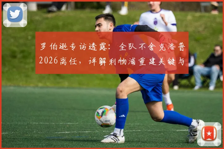 罗伯逊专访透露：全队不舍克洛普2026离任，详解利物浦重建关键与未来前景
