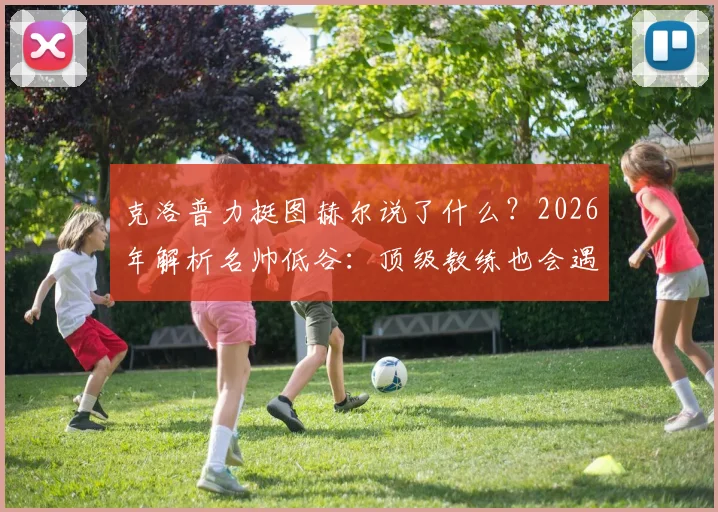 克洛普力挺图赫尔说了什么?2026年解析名帅低谷:顶级教练也会遇平局,出色与否看长期
