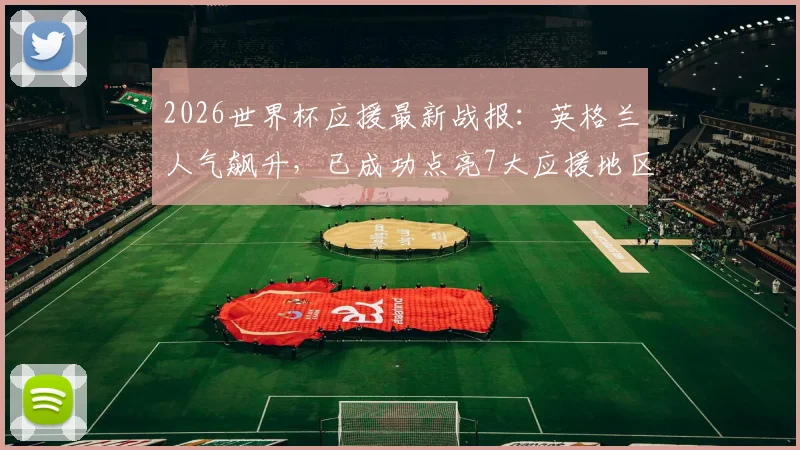 2026世界杯应援最新战报：英格兰人气飙升，已成功点亮7大应援地区，英法球迷热情高涨！