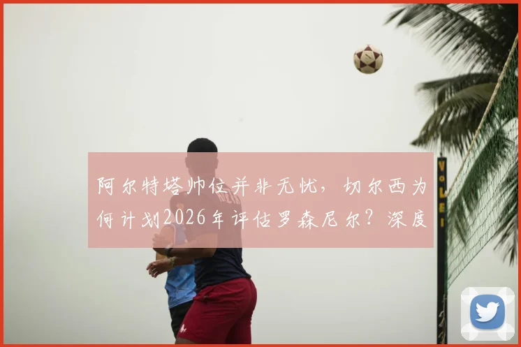 阿尔特塔帅位并非无忧,切尔西为何计划2026年评估罗森尼尔?深度解析两大豪门教练未来