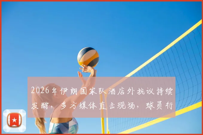 2026年伊朗国家队酒店外抗议持续发酵，多方媒体直击现场，球员行程与安全引担忧