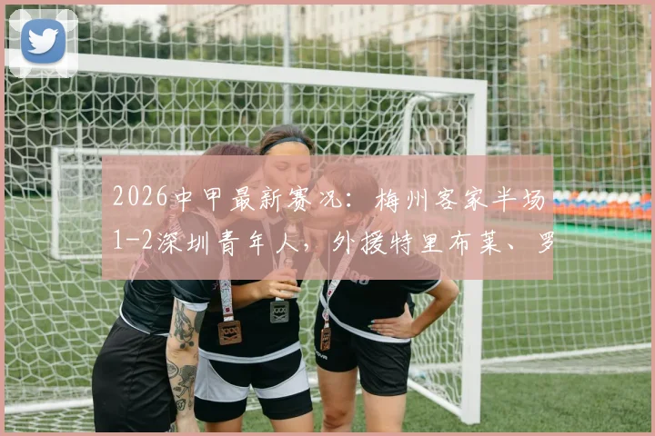 2026中甲最新赛况:梅州客家半场1-2深圳青年人,外援特里布莱、罗德里戈双双破门,附视频回放与积分榜分析
