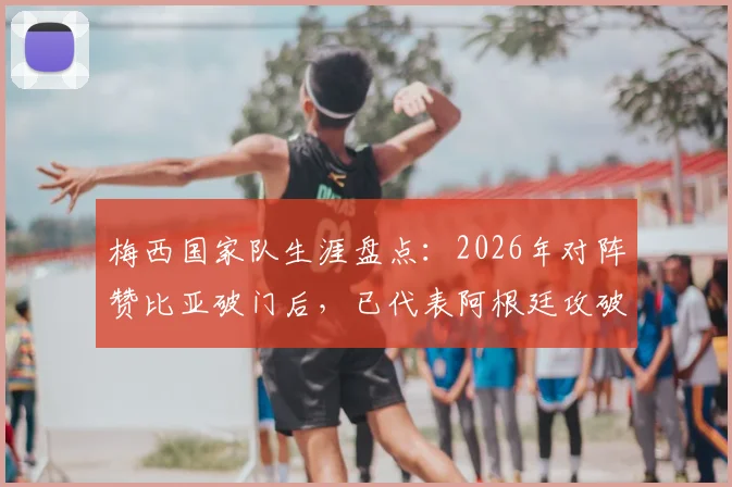 梅西国家队生涯盘点：2026年对阵赞比亚破门后，已代表阿根廷攻破40支国家队球门，完整对手列表一览