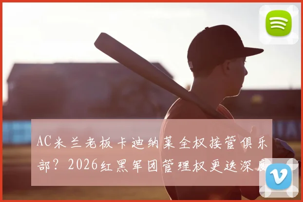 AC米兰老板卡迪纳莱全权接管俱乐部?2026红黑军团管理权更迭深度解析,跟队记者透露关键信号