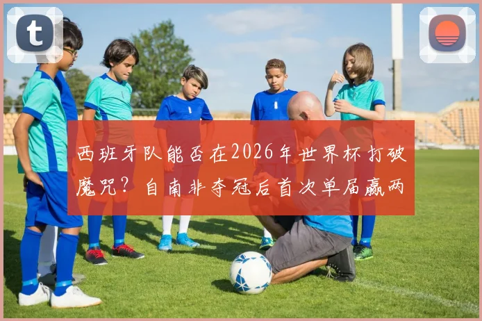 西班牙队能否在2026年世界杯打破魔咒？自南非夺冠后首次单届赢两场的背后分析