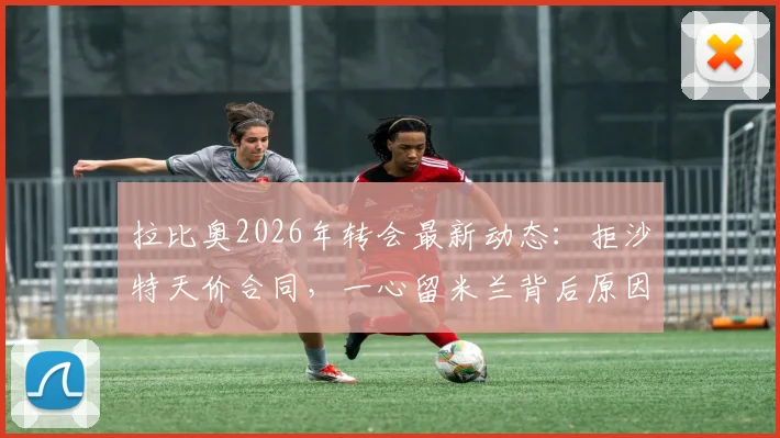拉比奥2026年转会最新动态：拒沙特天价合同，一心留米兰背后原因剖析，尤文未来计划解读