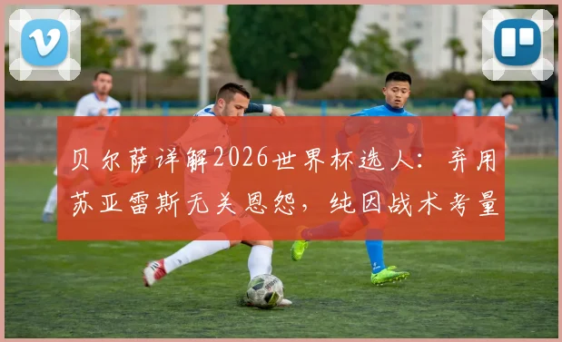 贝尔萨详解2026世界杯选人：弃用苏亚雷斯无关恩怨，纯因战术考量，解析乌拉圭新阵容构建思路
