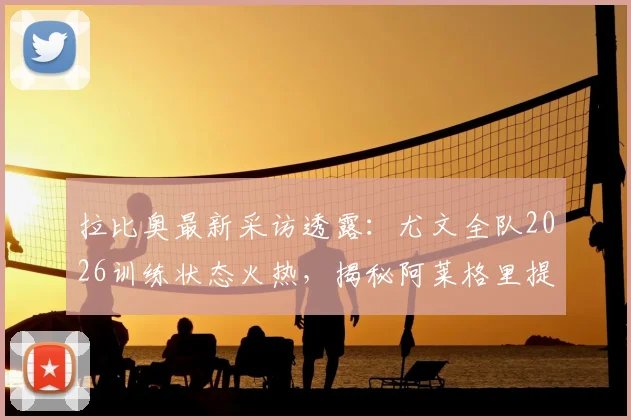拉比奥最新采访透露：尤文全队2026训练状态火热，揭秘阿莱格里提振士气的关键方法