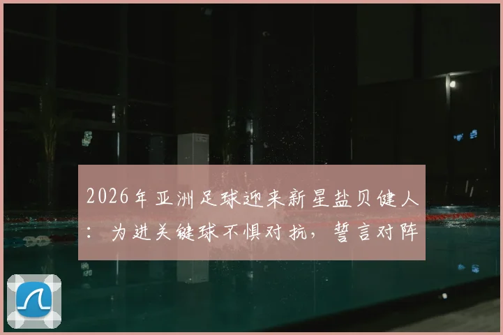 2026年亚洲足球迎来新星盐贝健人:为进关键球不惧对抗,誓言对阵突尼斯必破门得分