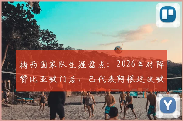 梅西国家队生涯盘点：2026年对阵赞比亚破门后，已代表阿根廷攻破40支国家队球门，完整对手列表一览