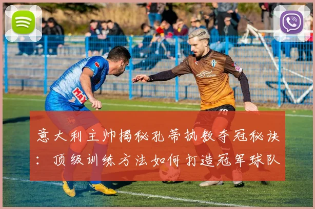 意大利主帅揭秘孔蒂执教夺冠秘诀:顶级训练方法如何打造冠军球队,2026训练体系解析