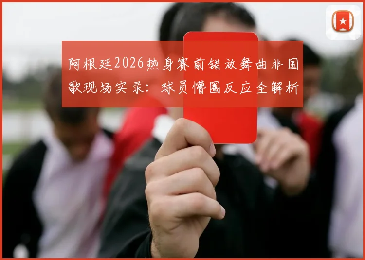 阿根廷2026热身赛前错放舞曲非国歌现场实录：球员懵圈反应全解析，赛前流程乌龙事件深度回顾