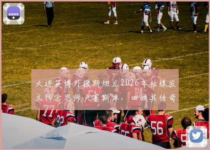 大连英博外援斯坦丘2026年社媒发文悼念恩师卢塞斯库，回顾其传奇教练生涯与影响
