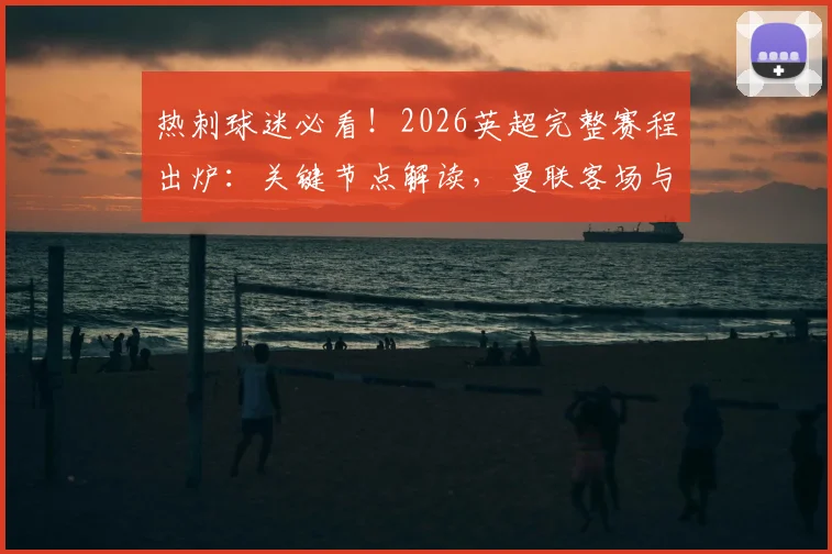 热刺球迷必看！2026英超完整赛程出炉：关键节点解读，曼联客场与北伦敦德比前瞻