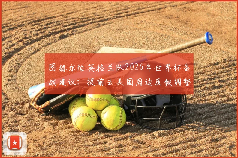 图赫尔给英格兰队2026年世界杯备战建议：提前去美国周边度假调整时差，球员需知的时差管理全指南