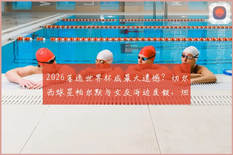 2026落选世界杯成最大遗憾？切尔西球星帕尔默与女友海边度假，坦言正努力走出阴影，未来计划曝光