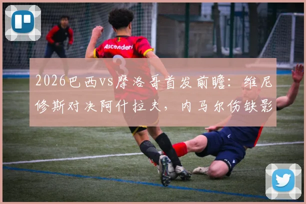 2026巴西vs摩洛哥首发前瞻：维尼修斯对决阿什拉夫，内马尔伤缺影响几何？附历史交锋与战术解析
