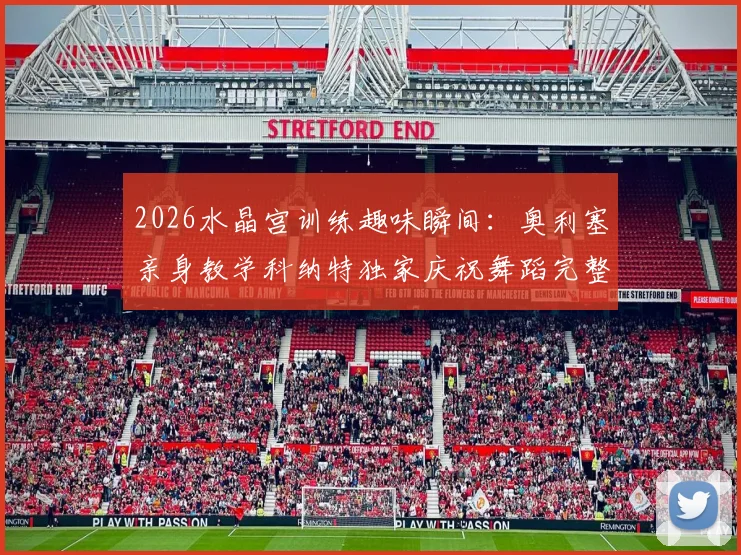 2026水晶宫训练趣味瞬间:奥利塞亲身教学科纳特独家庆祝舞蹈完整步骤详解
