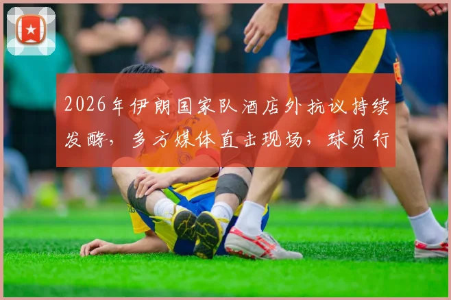 2026年伊朗国家队酒店外抗议持续发酵，多方媒体直击现场，球员行程与安全引担忧