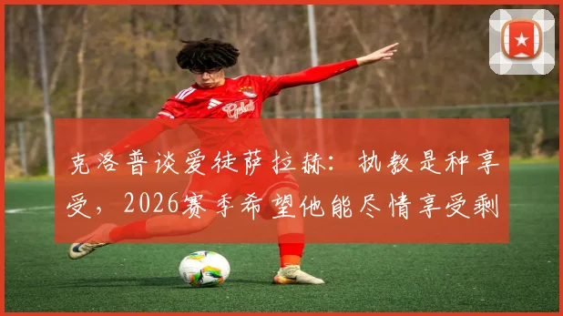 克洛普谈爱徒萨拉赫：执教是种享受，2026赛季希望他能尽情享受剩余比赛时光