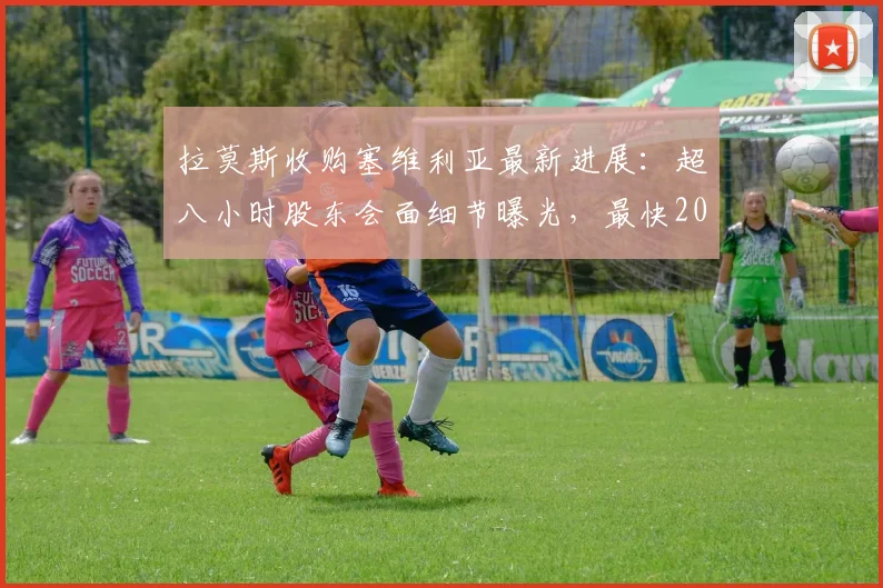 拉莫斯收购塞维利亚最新进展:超八小时股东会面细节曝光,最快2026年明日完成交易