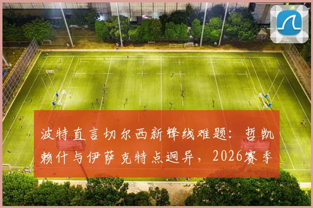 波特直言切尔西新锋线难题：哲凯赖什与伊萨克特点迥异，2026赛季默契成疑，解析蓝军进攻组合现实挑战
