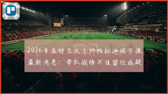 2026年亚特兰大主帅帕拉迪诺下课最新消息：带队战绩不佳留任成疑，潜在换帅人选分析指南