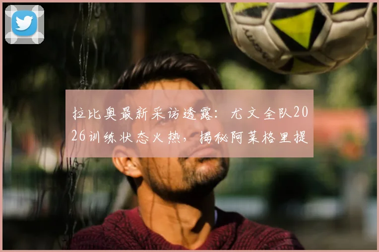 拉比奥最新采访透露:尤文全队2026训练状态火热,揭秘阿莱格里提振士气的关键方法