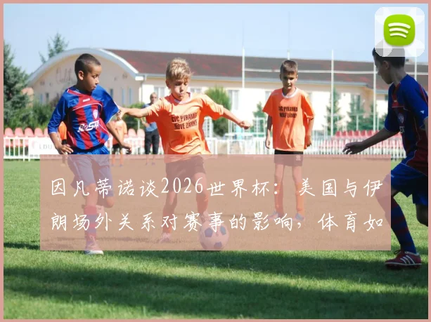 因凡蒂诺谈2026世界杯：美国与伊朗场外关系对赛事的影响，体育如何化解争议