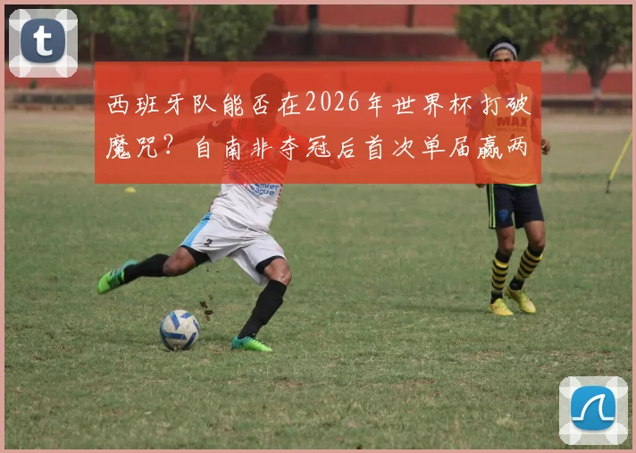 西班牙队能否在2026年世界杯打破魔咒？自南非夺冠后首次单届赢两场的背后分析