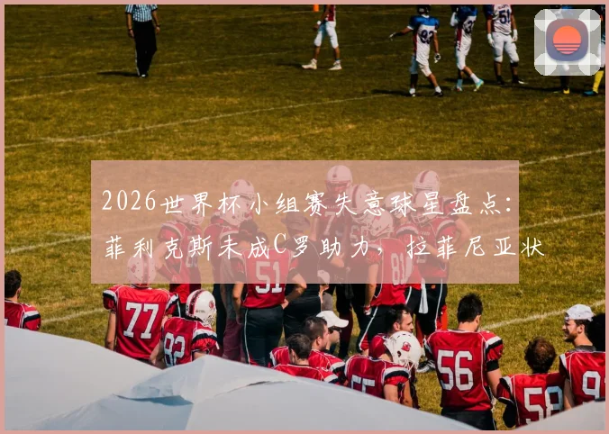 2026世界杯小组赛失意球星盘点：菲利克斯未成C罗助力，拉菲尼亚状态低迷遭质疑